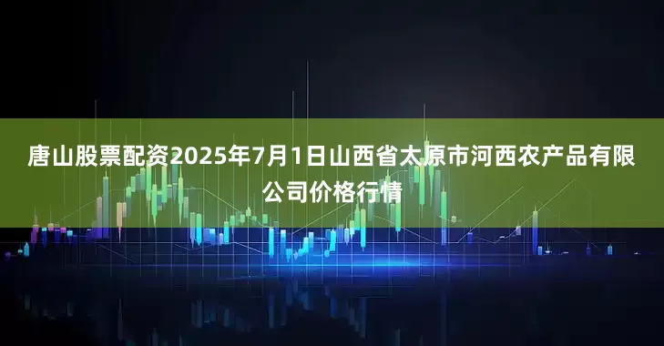 唐山股票配资2025年7月1日山西省太原市河西农产品有限公司价格行情