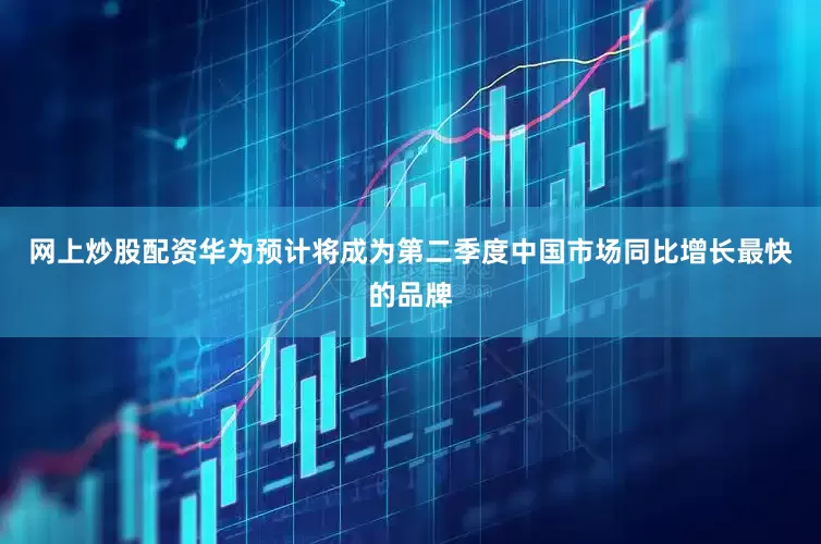 网上炒股配资华为预计将成为第二季度中国市场同比增长最快的品牌